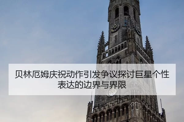 贝林厄姆庆祝动作引发争议探讨巨星个性表达的边界与界限