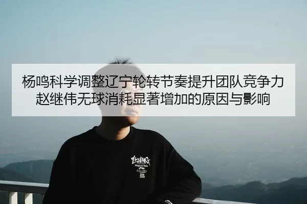 杨鸣科学调整辽宁轮转节奏提升团队竞争力赵继伟无球消耗显著增加的原因与影响