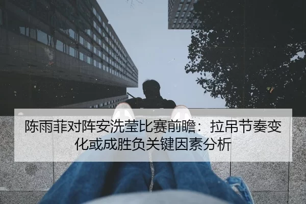 陈雨菲对阵安洗莹比赛前瞻：拉吊节奏变化或成胜负关键因素分析