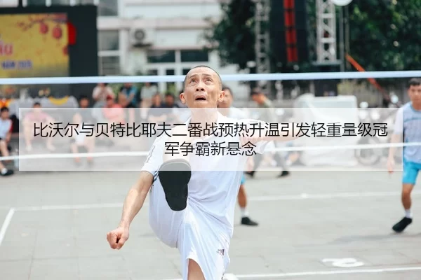 比沃尔与贝特比耶夫二番战预热升温引发轻重量级冠军争霸新悬念