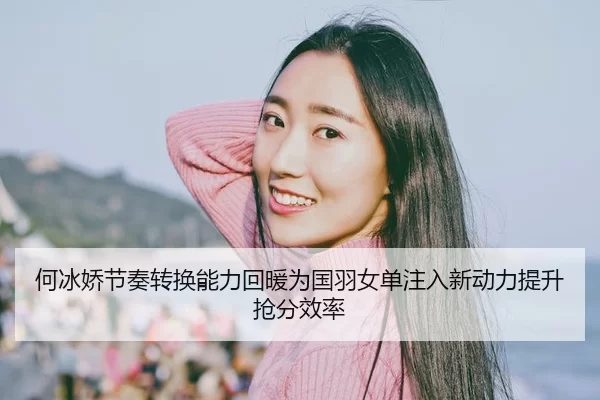 何冰娇节奏转换能力回暖为国羽女单注入新动力提升抢分效率