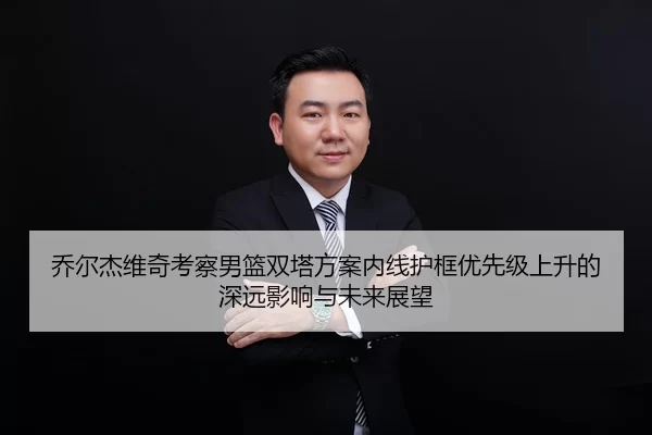 乔尔杰维奇考察男篮双塔方案内线护框优先级上升的深远影响与未来展望