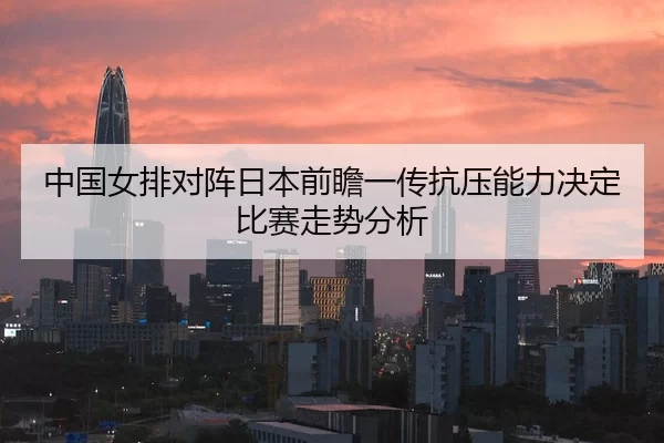 中国女排对阵日本前瞻一传抗压能力决定比赛走势分析