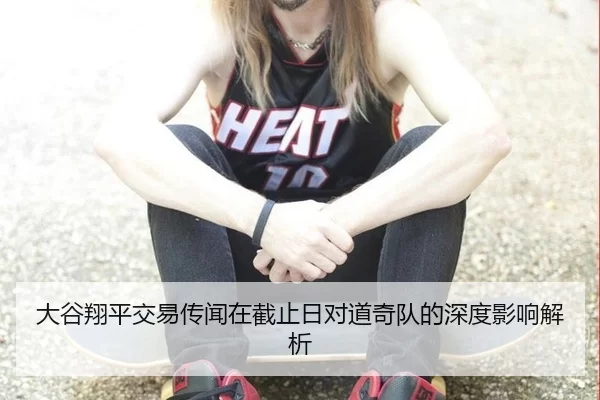 大谷翔平交易传闻在截止日对道奇队的深度影响解析